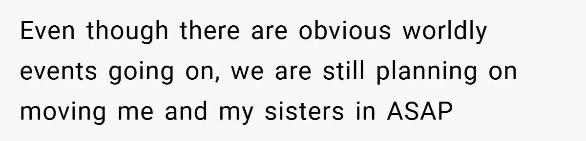 Even though there are obvious worldly events going on, we are still planning on moving me and my sisters in ASAP