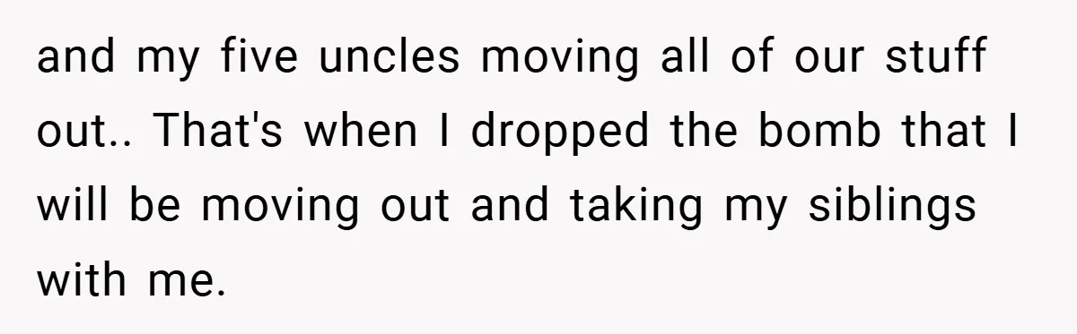 and my five uncles moving all of our stuff out.. That's when I dropped the bomb that I will be moving out and taking my siblings with me.