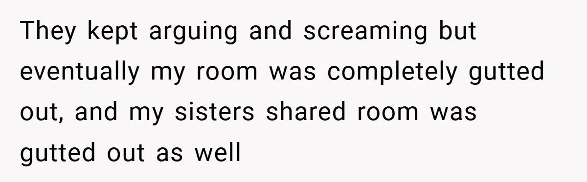 They kept arguing and screaming but eventually my room was completely gutted out, and my sisters shared room was gutted out as well