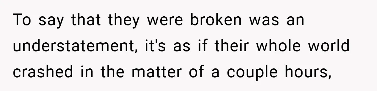 To say that they were broken was an understatement, it's as if their whole world crashed in the matter of a couple hours,