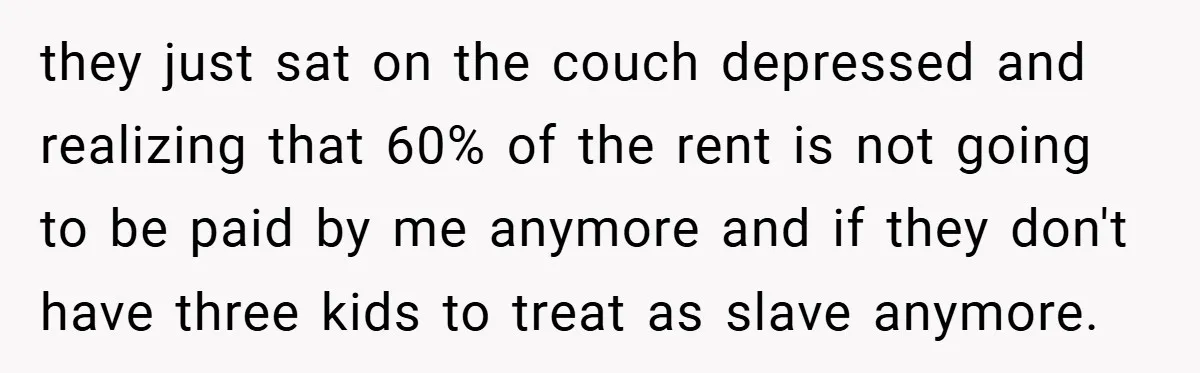 they just sat on the couch depressed and realizing that 60% of the rent is not going to be paid by me anymore and if they don't have three kids...
