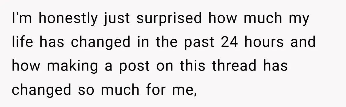 I'm honestly just surprised how much my life has changed in the past 24 hours and how making a post on this thread has changed so much for me,