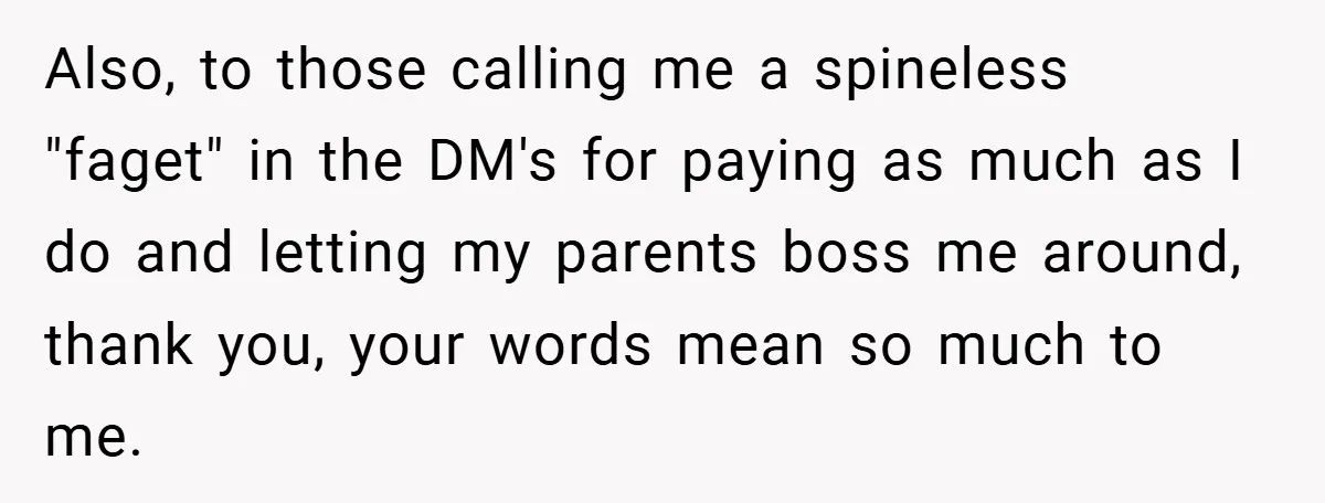 Also, to those calling me a spineless "faget" in the DM's for paying as much as I do and letting my parents boss me around, thank you, your words mean...