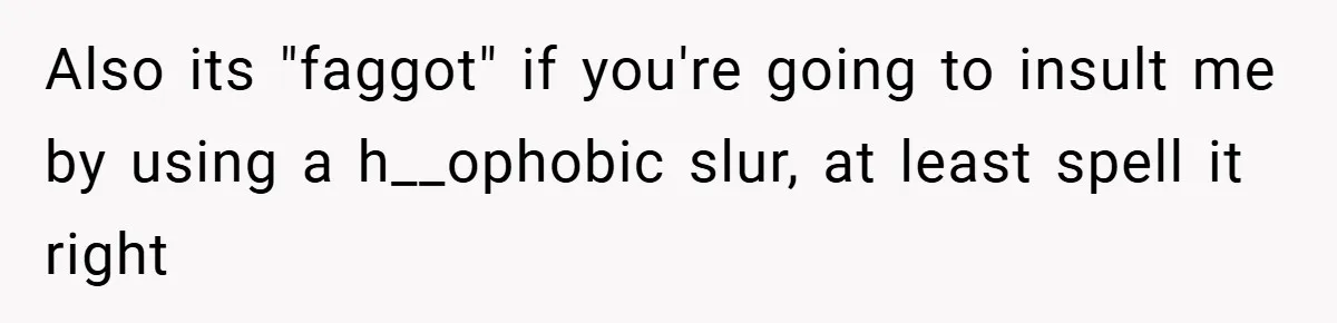 Also its "faggot" if you're going to insult me by using a h__ophobic slur, at least spell it right