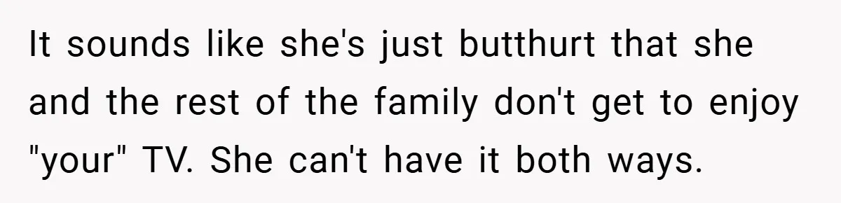 It sounds like she's just butthurt that she and the rest of the family don't get to enjoy "your" TV. She can't have it both ways.