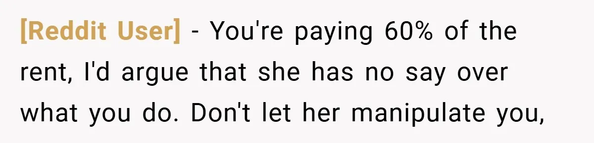[Reddit User] − You're paying 60% of the rent, I'd argue that she has no say over what you do. Don't let her manipulate you,