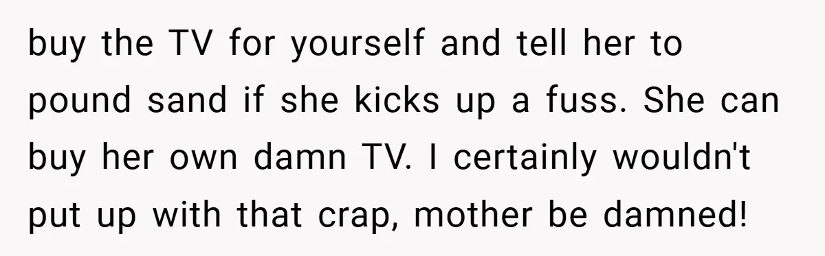 buy the TV for yourself and tell her to pound sand if she kicks up a fuss. She can buy her own damn TV. I certainly wouldn't put up with...