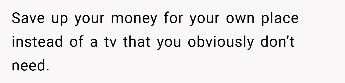 Save up your money for your own place instead of a tv that you obviously don’t need.