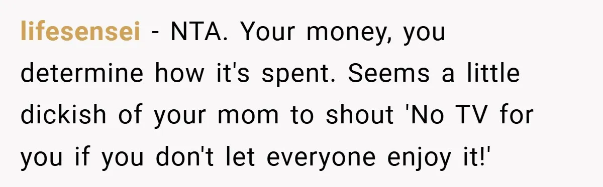 lifesensei − NTA. Your money, you determine how it's spent. Seems a little dickish of your mom to shout 'No TV for you if you don't let everyone enjoy it!'