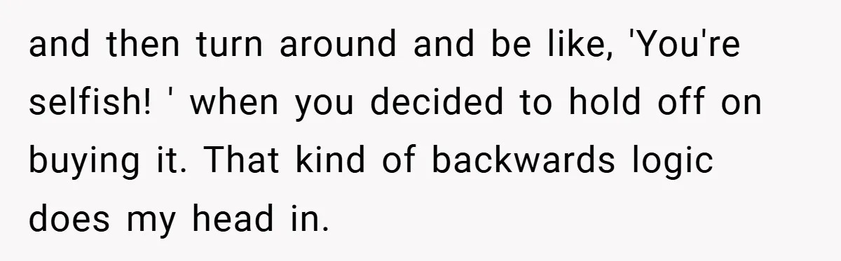and then turn around and be like, 'You're selfish! ' when you decided to hold off on buying it. That kind of backwards logic does my head in.