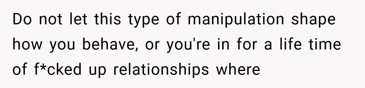 Do not let this type of manipulation shape how you behave, or you're in for a life time of f*cked up relationships where