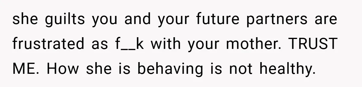 she guilts you and your future partners are frustrated as f__k with your mother. TRUST ME. How she is behaving is not healthy.
