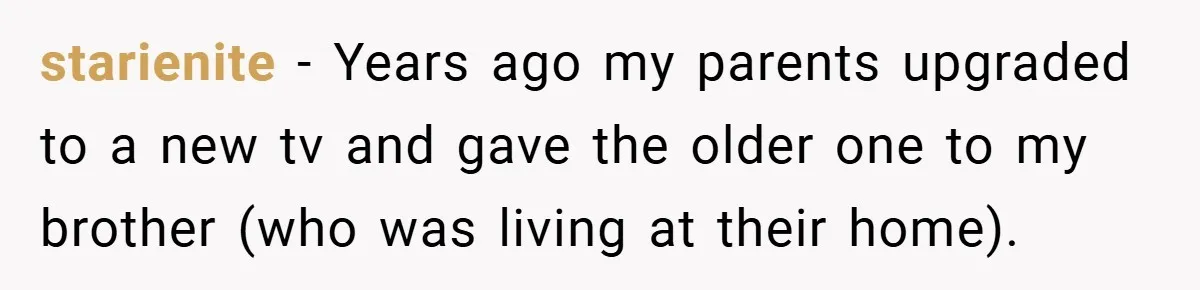 starienite − Years ago my parents upgraded to a new tv and gave the older one to my brother (who was living at their home).