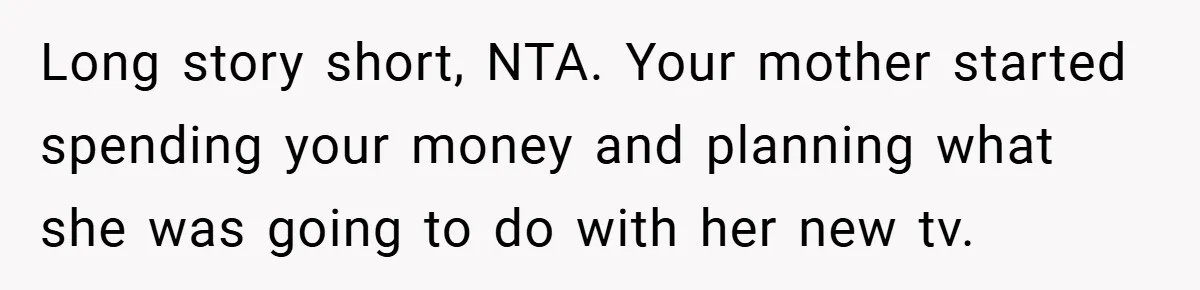 Long story short, NTA. Your mother started spending your money and planning what she was going to do with her new tv.