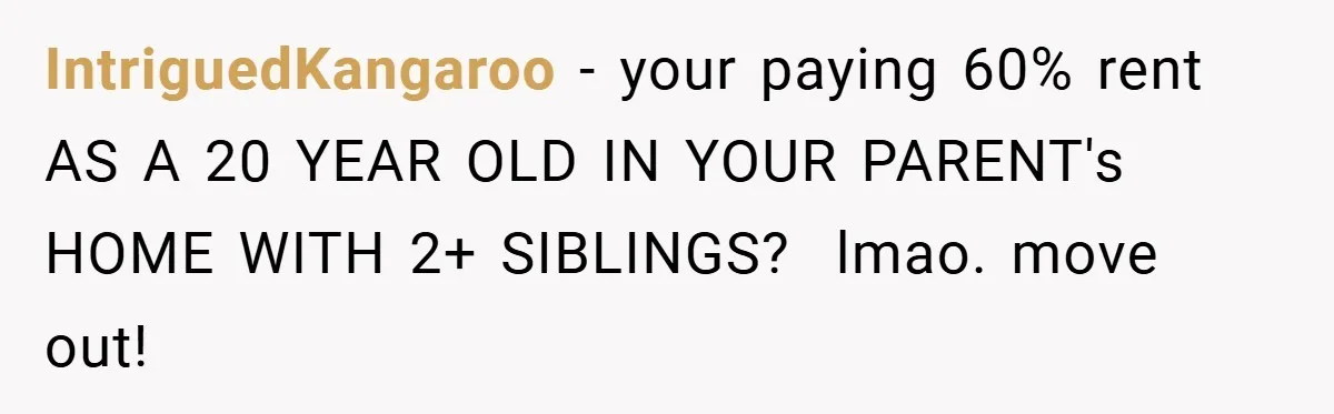 IntriguedKangaroo − your paying 60% rent AS A 20 YEAR OLD IN YOUR PARENT's HOME WITH 2+ SIBLINGS? ​ lmao. move out!