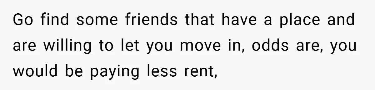 Go find some friends that have a place and are willing to let you move in, odds are, you would be paying less rent,