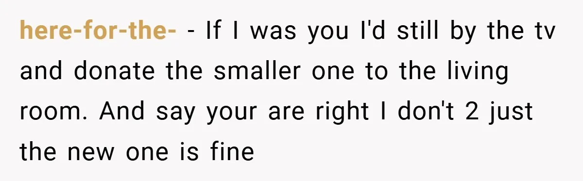 here-for-the- − If I was you I'd still by the tv and donate the smaller one to the living room. And say your are right I don't 2 just the...
