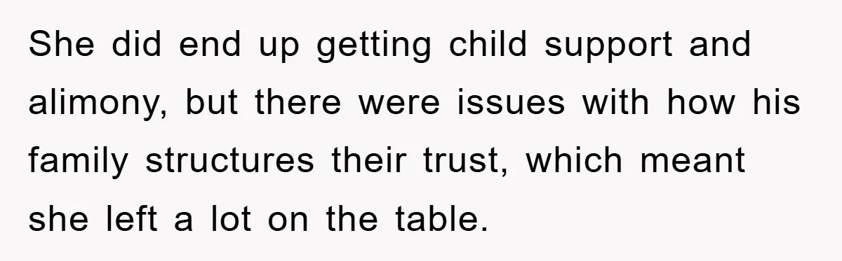 She did end up getting child support and alimony, but there were issues with how his family structures their trust, which meant she left a lot on the table.