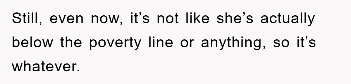 Still, even now, it’s not like she’s actually below the poverty line or anything, so it’s whatever.