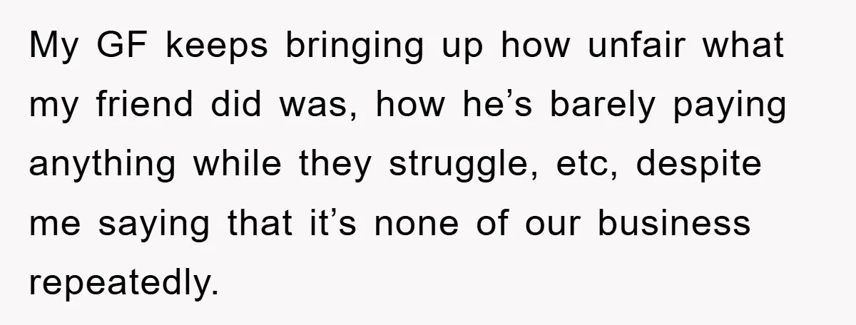 My GF keeps bringing up how unfair what my friend did was, how he’s barely paying anything while they struggle, etc, despite me saying that it’s none of our business...