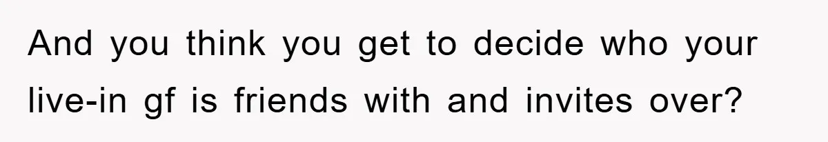 And you think you get to decide who your live-in gf is friends with and invites over?