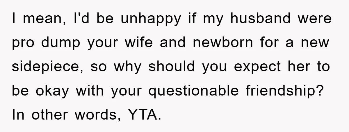I mean, I'd be unhappy if my husband were pro dump your wife and newborn for a new sidepiece, so why should you expect her to be okay with your...