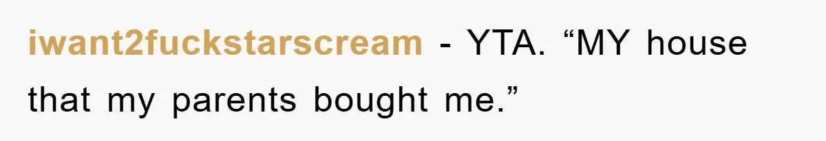 iwant2fuckstarscream − YTA. “MY house that my parents bought me.”