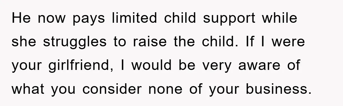 He now pays limited child support while she struggles to raise the child. If I were your girlfriend, I would be very aware of what you consider none of your...