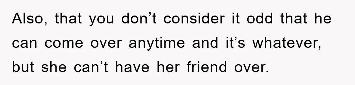 Also, that you don’t consider it odd that he can come over anytime and it’s whatever, but she can’t have her friend over.