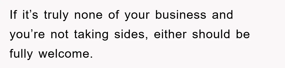 If it’s truly none of your business and you’re not taking sides, either should be fully welcome.