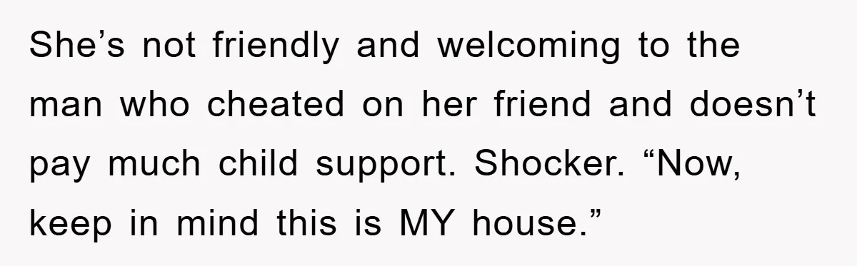 She’s not friendly and welcoming to the man who cheated on her friend and doesn’t pay much child support. Shocker. “Now, keep in mind this is MY house.”