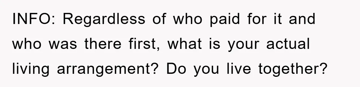 INFO: Regardless of who paid for it and who was there first, what is your actual living arrangement? Do you live together?