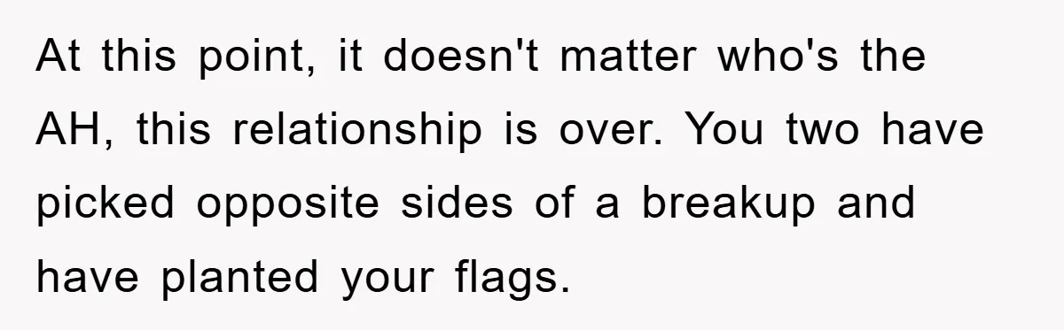 At this point, it doesn't matter who's the AH, this relationship is over. You two have picked opposite sides of a breakup and have planted your flags.