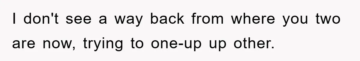 I don't see a way back from where you two are now, trying to one-up up other.
