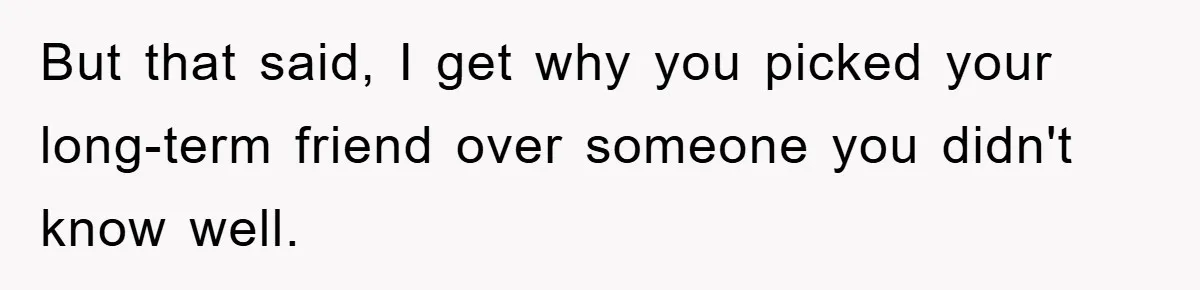 But that said, I get why you picked your long-term friend over someone you didn't know well.