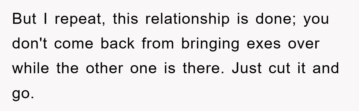 But I repeat, this relationship is done; you don't come back from bringing exes over while the other one is there. Just cut it and go.