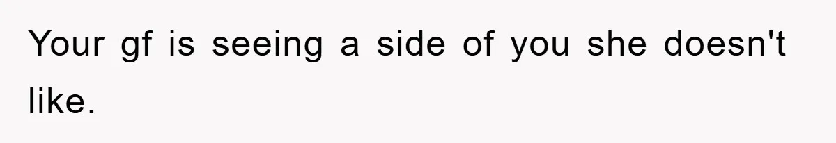 Your gf is seeing a side of you she doesn't like.