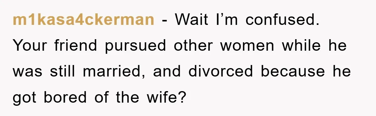 m1kasa4ckerman − Wait I’m confused. Your friend pursued other women while he was still married, and divorced because he got bored of the wife?