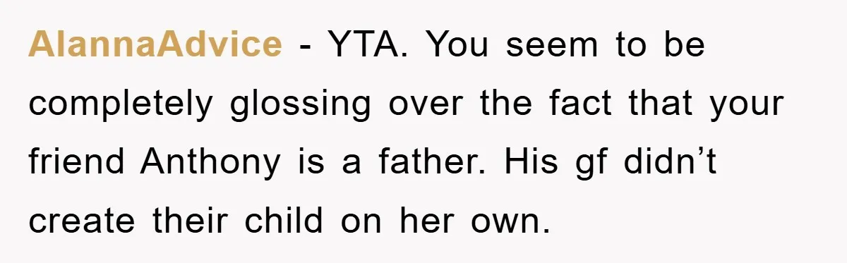 AlannaAdvice − YTA. You seem to be completely glossing over the fact that your friend Anthony is a father. His gf didn’t create their child on her own.