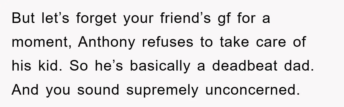 But let’s forget your friend’s gf for a moment, Anthony refuses to take care of his kid. So he’s basically a deadbeat dad. And you sound supremely unconcerned.