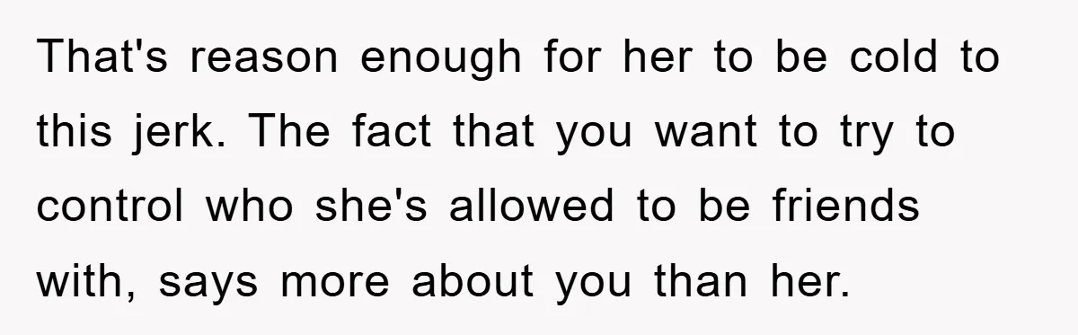 That's reason enough for her to be cold to this jerk. The fact that you want to try to control who she's allowed to be friends with, says more about...