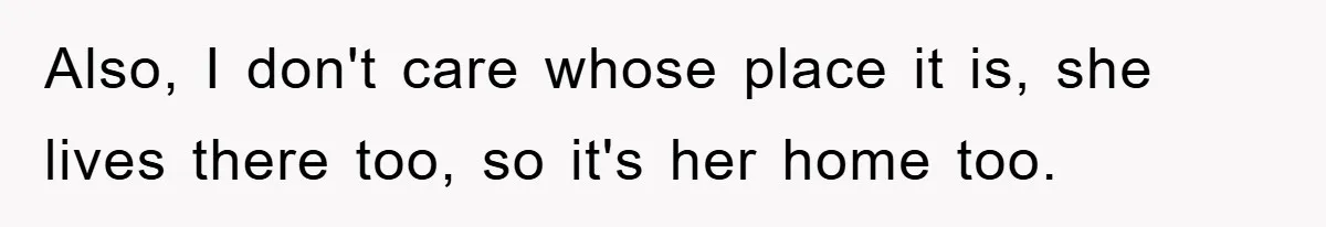 Also, I don't care whose place it is, she lives there too, so it's her home too.