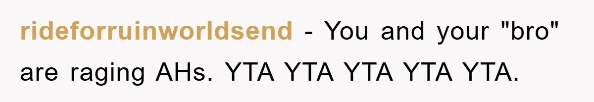 rideforruinworldsend − You and your "bro" are raging AHs. YTA YTA YTA YTA YTA.