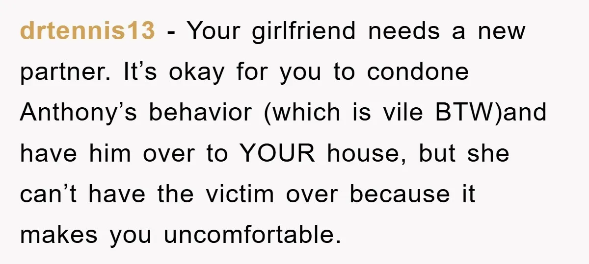 drtennis13 − Your girlfriend needs a new partner. It’s okay for you to condone Anthony’s behavior (which is vile BTW)and have him over to YOUR house, but she can’t have...