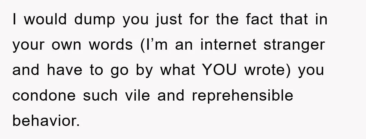 I would dump you just for the fact that in your own words (I’m an internet stranger and have to go by what YOU wrote) you condone such vile and...