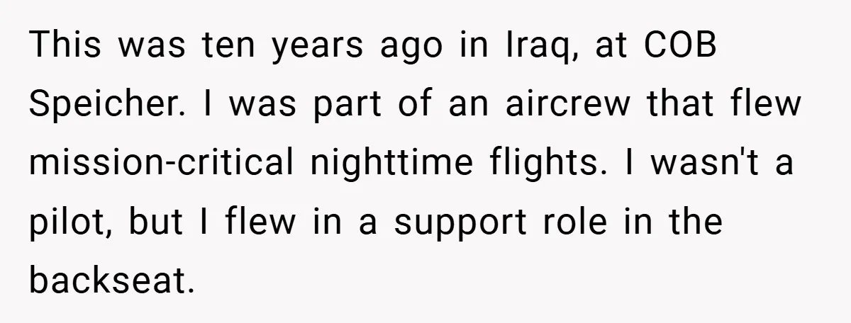 This was ten years ago in Iraq, at COB Speicher. I was part of an aircrew that flew mission-critical nighttime flights. I wasn't a pilot, but I flew in a...