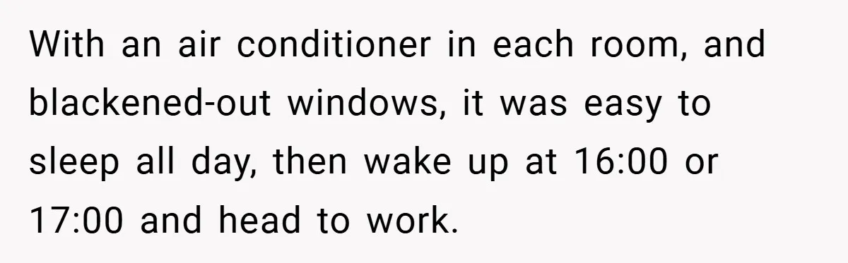 With an air conditioner in each room, and blackened-out windows, it was easy to sleep all day, then wake up at 16:00 or 17:00 and head to work.