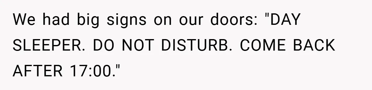 We had big signs on our doors: "DAY SLEEPER. DO NOT DISTURB. COME BACK AFTER 17:00."