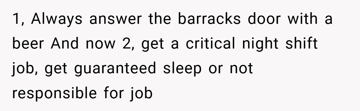 1, Always answer the barracks door with a beer And now 2, get a critical night shift job, get guaranteed sleep or not responsible for job
