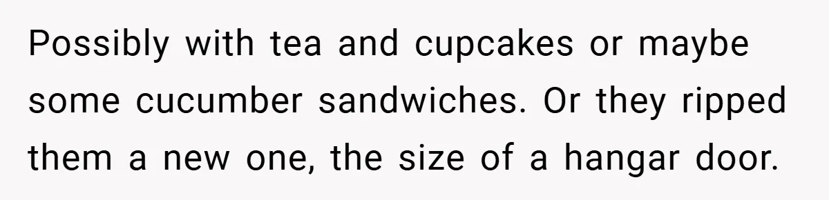Possibly with tea and cupcakes or maybe some cucumber sandwiches. Or they ripped them a new one, the size of a hangar door.